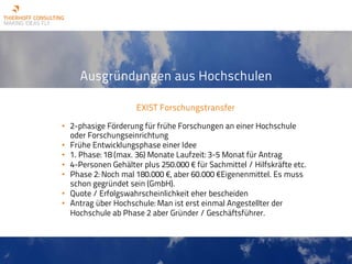 Ausgründungen aus Hochschulen
EXIST Forschungstransfer
• 2-phasige Förderung für frühe Forschungen an einer Hochschule
oder Forschungseinrichtung
• Frühe Entwicklungsphase einer Idee
• 1. Phase: 18 (max. 36) Monate Laufzeit: 3-5 Monat für Antrag
• 4-Personen Gehälter plus 250.000 € für Sachmittel / Hilfskräfte etc.
• Phase 2: Noch mal 180.000 €, aber 60.000 €Eigenenmittel. Es muss
schon gegründet sein (GmbH).
• Quote / Erfolgswahrscheinlichkeit eher bescheiden
• Antrag über Hochschule: Man ist erst einmal Angestellter der
Hochschule ab Phase 2 aber Gründer / Geschäftsführer.
 