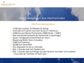 Ausgründungen aus Hochschulen
EXIST Gründerstipendium
• 12 Monate Laufzeit: 3-5 Monate für Antrag
• Innerhalb von 5 Jahren nach dem Studium / Abschluss
• 2.500 Euro pro Monat, Promovierte +500,€ Studis -1.500 €
• Über das Gründernetzwerk der Hochschule zu beantragen
• Quote / Erfolgswahrscheinlichkeit rel. hoch=,.
• Bewertung: Markt, Team, Innovation
• 5.000 Euro Coaching
• 30.000 Euro Sachmittel
• Plus Stipendien für bis zu 3 Gründer
• Max. 1 Gründer darf noch Student sein
• Max. 1 Gründer darf auch länger aus dem Studium sein (oder nicht studiert)
– muss aber der Techniker im Team sein!
 