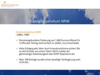 Gründerstipendium NRW
Gründerstipendium NRW
„1000 x 1000“
Ø Personengebundene Förderung von 1.000 Euro pro Monat für
12 Monate! Antrag recht einfach zu stellen. Jury entscheidet.
Ø Hohe Erfolgsquote! Aber: Auch Innovationsthema achten! Bis
zu drei Gründer aus einem Team! Nicht nutzbar bei
gleichzeitiger Arbeitslosigkeit oder EXIST Stipendium etc.
Ø Aber: 700 Anträge wurden schon bewilligt! Verlängerung noch
nicht klar.
 