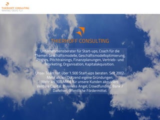 THIERHOFF CONSULTING
Unternehmensberater für Start-ups, Coach für die
Themen Geschäftsmodelle, Geschäftsmodelloptimierung,
Pitches, Pitchtrainings, Finanzplanungen, Vertrieb- und
Marketing, Organisation, Kapitalakquisition.
Unser Team hat über 1.500 Start-ups beraten. Seit 2002.
Mehr als ein Dutzend eigene Gründungen.
Mehr als 100 Mill € für unsere Kunden akquiriert:
Venture Capital. Business Angel, Crowdfunding, Bank /
Darlehen, öffentliche Fördermittel.
 