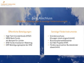 Zum Abschluss
Öffentliche Beteiligungen & sonstige Förderinstrumente
Öffentliche Beteiligungen
• High Tech Gründerfonds (HTGF)
• NRW Bank Fonds
als Beispiel für Länder
• KfW Fonds Investoren-Matching
• ERP Beteiligungskapital der KfW
Sonstige Förderinstrumente
• Gründerzuschuss
(Zusagen stark eingeschränkt)
• Businessplanwettbewerbe
• EU F&E Projekte (FRP)
• Förderung einzelner Bundesländer
abweichend
 