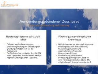 „Verwendungsgebundene“ Zuschüsse
Unternehmensberatung und Coaching
Beratungsprogramm Wirtschaft
NRW
• Gefördert werden Beratungen zur
Entwicklung, Prüfung und Umsetzung von
Gründungsvorhaben noch vor der
Realisierung.
• Der Förderumfang beträgt im Regelfall 50%
eines Tagewerkes, maximal jedoch 400 € je
Tagewerk und insgesamt 4 Tagewerke.
Förderung unternehmerischen
Know-hows
• Gefördert werden vor allem auch allgemeine
Beratungen zu allen wirtschaftlichen,
finanziellen, personellen und
organisatorischen Fragen der
Unternehmensführung.
• Eine Förderung ist bis zu einer
Bemessungsgrundlage von 4.000 € bei
einer Förderquote zwischen 50 und 80%
möglich (je nach Unternehmensstandort).
 