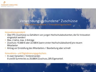 „Verwendungsgebundene“ Zuschüsse
Innovationsassistent / Innovationsgutschein
Innovationsassistent
• Über PTJ: Zuschüsse zu Gehältern von jungen Hochschulabsolventen, die für Innovation
eingesetzt werden!
• Max. 2 Jahre, max. 2 Anträge
• Zuschuss 15.000 € oder 22.500 € (wenn erster Hochschulabsolvent) pro neuem
Mitarbeiter
• Antrag vor Einstellung des Mitarbeiters / Bearbeitung aber schnell
Innovations- und Digitalisierungsgutschein:
• In zwei Varianten / hintereinander:
A und B: Summe bis zu 25.000 € Zuschuss, 20% Eigenanteil.
 