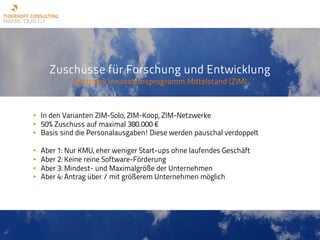 Zuschüsse für Forschung und Entwicklung
Zentrales Innovationsprogramm Mittelstand (ZIM)
• In den Varianten ZIM-Solo, ZIM-Koop, ZIM-Netzwerke
• 50% Zuschuss auf maximal 380.000 €
• Basis sind die Personalausgaben! Diese werden pauschal verdoppelt
• Aber 1: Nur KMU, eher weniger Start-ups ohne laufendes Geschäft
• Aber 2: Keine reine Software-Förderung
• Aber 3: Mindest- und Maximalgröße der Unternehmen
• Aber 4: Antrag über / mit größerem Unternehmen möglich
 
