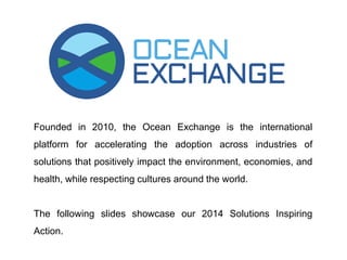 Founded in 2010, the Ocean Exchange is the international 
platform for accelerating the adoption across industries of 
solutions that positively impact the environment, economies, and 
health, while respecting cultures around the world. 
The following slides showcase our 2014 Solutions Inspiring 
Action. 
 