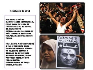 Revolução de 2011Conhecida também como “Dias de Fúria“ ou “Revolução do Nilo“ esta revolta do povo egípcio ocorreu entre os dias 25 de Janeiro e 11 de Fevereiro do corrente ano (2011).Inspirados pelos recentes tumultos na Tunísia, a população do Egipto uniu-se contra o seu governante, Hosni Mubarak que se encontrava no poder há mais de 30 anos, alegando como principais motivos a violência policial, o desemprego, a inflação, o desejo de aumentar o salário mínimo, a corrupção política e as más condições de vida.