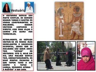 	AlimentaçãoA cultura alimentar do Egipto mantém-se praticamente inalterada ao longo de mais de 5 mil anos, e os seus produtos mais consumidos são: o grão-de-bico, as favas, as lentilhas, as tâmaras, as uvas, os figos, a mulujeya (variedade de alface), o pato, o borracho, a pomba ou o cordeiro.Nesta região o peixe e os frutos do mar não são muito consumidos, pelo que há uma notável preferência pelas carnes, sobretudo carne de ave.Também nós no Ocidente adoptamos pratos característicos do Egipto, os famosos Kebab. Espécie de Ratatouille EgípcioNo que toca à bebida, os egípcios têm uma clara preferência por chás, vinho e cerveja, sendo esta última a mais consumida por terras egípcias.Quanto às sobremesas, os egípcios utilizam-nas para fins medicinais, como a cura da tosse, sendo a mais conhecida a Om Ali, mistura de pão com leite, nozes, coco e passas que se toma quente.