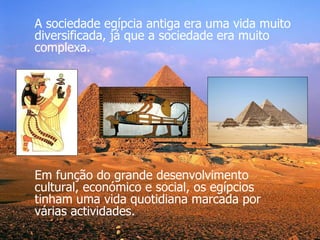 Em função do grande desenvolvimento cultural, económico e social, os egípcios tinham uma vida quotidiana marcada por várias actividades. A sociedade egípcia antiga era uma vida muito diversificada, já que a sociedade era muito complexa. 