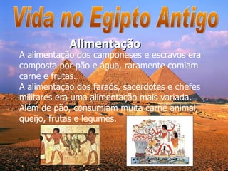 Vida no Egipto Antigo A alimentação dos camponeses e escravos era composta por pão e água, raramente comiam carne e frutas. A alimentação dos faraós, sacerdotes e chefes militares era uma alimentação mais variada.  Além de pão, consumiam muita carne animal, queijo, frutas e legumes.  Alimentação 