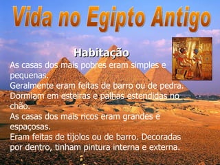 Vida no Egipto Antigo As casas dos mais pobres eram simples e pequenas.  Geralmente eram feitas de barro ou de pedra. Dormiam em esteiras e palhas estendidas no chão.  As casas dos mais ricos eram grandes e espaçosas.  Eram feitas de tijolos ou de barro. Decoradas por dentro, tinham pintura interna e externa.  Habitação 