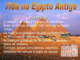 Vida no Egipto Antigo A natação, as lutas e os jogos de tabuleiros eram as formas de lazer mais comuns no Egipto Antigo.  Os mais ricos divertiam-se com competições no rio Nilo, usando embarcações. As crianças gostavam de brincar com bonecos feitos de madeira.  Também tinham brincadeiras colectivas, baseadas em danças e jogos de equipa.  Diversão 