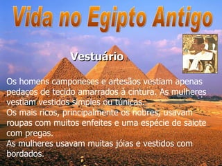 Vida no Egipto Antigo Os homens camponeses e artesãos vestiam apenas pedaços de tecido amarrados à cintura. As mulheres vestiam vestidos simples ou túnicas.  Os mais ricos, principalmente os nobres, usavam roupas com muitos enfeites e uma espécie de saiote com pregas.  As mulheres usavam muitas jóias e vestidos com bordados. Vestuário 