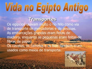 Vida no Egipto Antigo Os egípcios usavam muito o rio Nilo como via de transporte de mercadorias e de pessoas.  As embarcações grandes eram feitas de madeira, enquanto as pequenas eram feitas de fibras de papiro. Os cavalos, os camelos e os bois também eram usados como meios de transporte.  Transportes 