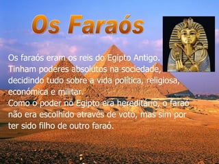 Os faraós eram os reis do Egipto Antigo. Tinham poderes absolutos na sociedade, decidindo tudo sobre a vida política, religiosa, económica e militar.  Como o poder no Egipto era hereditário, o faraó não era escolhido através de voto, mas sim por ter sido filho de outro faraó. Os Faraós 