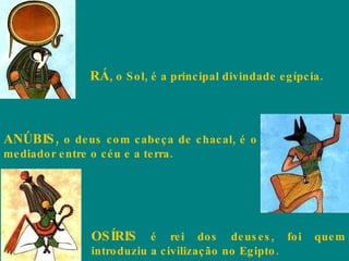 RÁ , o Sol, é a principal divindade egípcia.  ANÚBIS,  o deus com cabeça de chacal, é o mediador entre o céu e a terra.  OSÍRIS  é rei dos deuses, foi quem introduziu a civilização no Egipto.  