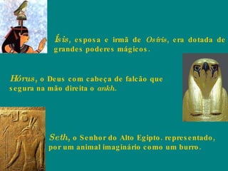 Ísis , esposa e irmã de  Osíris , era dotada de grandes poderes mágicos.  Hórus ,  o Deus com cabeça de falcão que segura na mão direita o  ankh . Seth ,  o Senhor do Alto Egipto. representado, por um animal imaginário como um burro.  