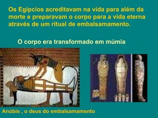 Os Egípcios acreditavam na vida para além da  morte e preparavam o corpo para a vida eterna  através de um ritual de embalsamamento. O corpo era transformado em múmia Anúbis , o deus do embalsamamento 