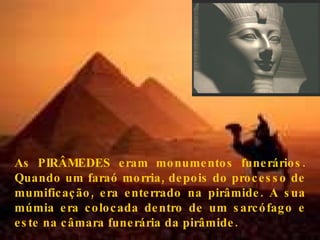 As PIRÂMEDES eram monumentos funerários. Quando um faraó morria, depois do processo de mumificação, era enterrado na pirâmide. A sua múmia era colocada dentro de um sarcófago e este na câmara funerária da pirâmide.  . 