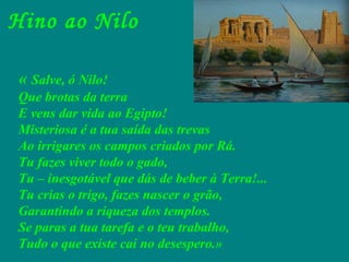 Hino ao Nilo «  Salve, ó Nilo! Que brotas da terra E vens dar vida ao Egipto! Misteriosa é a tua saída das trevas Ao irrigares os campos criados por Rá. Tu fazes viver todo o gado, Tu – inesgotável que dás de beber à Terra!... Tu crias o trigo, fazes nascer o grão, Garantindo a riqueza dos templos. Se paras a tua tarefa e o teu trabalho, Tudo o que existe cai no desespero.» 