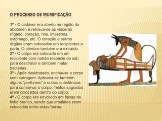 O PROCESSO DE MUMIFICAÇÃO 
1º - O cadáver era aberto na região do 
abdômen e retirava-se as vísceras 
(fígado, coração, rins, intestinos, 
estômago, etc. O coração e outros 
órgãos eram colocados em recipientes a 
parte. O cérebro também era extraído. 
2º - O corpo era colocado em um 
recipiente com natrão (espécie de sal) 
para desidratar e também matar 
bactérias. 
3º - Após desidratado, enchia-se o corpo 
com serragem. Aplicava-se também 
alguns “perfumes” e outras substâncias 
para conservar o corpo. Textos sagrados 
eram colocados dentro do corpo. 
4º - O corpo era envolvido em faixas de 
linho branco, sendo que amuletos eram 
colocados entre estas faixas. 
 