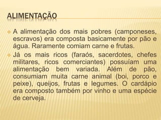 ALIMENTAÇÃO 
 A alimentação dos mais pobres (camponeses, 
escravos) era composta basicamente por pão e 
água. Raramente comiam carne e frutas. 
 Já os mais ricos (faraós, sacerdotes, chefes 
militares, ricos comerciantes) possuíam uma 
alimentação bem variada. Além de pão, 
consumiam muita carne animal (boi, porco e 
peixe), queijos, frutas e legumes. O cardápio 
era composto também por vinho e uma espécie 
de cerveja. 
 