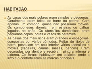 HABITAÇÃO 
 As casas dos mais pobres eram simples e pequenas. 
Geralmente eram feitas de barro ou pedras. Com 
apenas um cômodo, quase não possuíam móveis. 
Os camponeses dormiam em esteiras ou palhas 
jogadas no chão. Os utensílios domésticos eram 
pequenos copos, potes e vasos de cerâmica. 
 As casas dos mais ricos eram grandes e espaçosas, 
compostas por vários cômodos. Feitas de tijolos de 
barro, possuíam em seu interior vários utensílios e 
móveis (cadeiras, camas, mesas, bancos). Eram 
decoradas por dentro e recebiam pintura interna e 
externa. Os faraós habitavam em palácios onde o 
luxo e o conforto eram as marcas principais. 
 