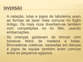 DIVERSÃO 
o A natação, lutas e jogos de tabuleiros eram 
as formas de lazer mais comuns no Egito 
Antigo. Os mais ricos divertiam-se também 
com competições no rio Nilo, usando 
embarcações. 
o As crianças gostavam de brincar com 
bonecos feitos de madeira e bolas. 
Brincadeiras coletivas, baseadas em danças 
e jogos de equipe também eram comuns 
entre os pequenos egípcios. 
 