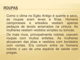 ROUPAS 
Como o clima no Egito Antigo é quente e seco, 
as roupas eram leves e finas. Homens 
camponeses e artesãos vestiam apenas 
pedaços de tecido amarrados na cintura. As 
mulheres vestiam vestidos simples ou túnicas. 
Os mais ricos, principalmente nobres, usavam 
roupas com muitos enfeites. As mulheres 
abusavam das jóias e vestidos com bordados 
com contas. Era comum entre os homens 
nobres o uso de uma espécie de saiote com 
pregas. 
 