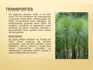 TRANSPORTES 
Os egípcios usavam muito o rio Nilo 
como via de transporte de mercadorias 
e pessoas. Para tanto, embarcações de 
todos os tamanhos eram utilizadas. As 
embarcações grandes eram feitas de 
madeira, enquanto as pequenas eram 
de fibras de papiro. Cavalos, camelos e 
bois também eram usados como meios 
de transportes. 
EDUCAÇÃO 
No Egito Antigo existiam as "Casas de 
Vida". Eram espécies de escolas 
avançadas, que serviam também como 
biblioteca, oficina, arquivo e local para 
copiar manuscritos. Somente os 
sacerdotes e escrivas tinham acesso a 
estas instituições de ensino. 
 
