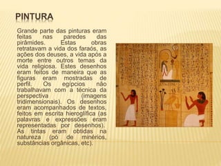 PINTURA 
Grande parte das pinturas eram 
feitas nas paredes das 
pirâmides. Estas obras 
retratavam a vida dos faraós, as 
ações dos deuses, a vida após a 
morte entre outros temas da 
vida religiosa. Estes desenhos 
eram feitos de maneira que as 
figuras eram mostradas de 
perfil. Os egípcios não 
trabalhavam com a técnica da 
perspectiva (imagens 
tridimensionais). Os desenhos 
eram acompanhados de textos, 
feitos em escrita hieroglífica (as 
palavras e expressões eram 
representadas por desenhos). 
As tintas eram obtidas na 
natureza (pó de minérios, 
substâncias orgânicas, etc). 
 