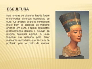 ESCULTURA 
Nas tumbas de diversos faraós foram 
encontradas diversas esculturas do 
ouro. Os artistas egípcios conheciam 
muito bem as técnicas de trabalho 
artístico em ouro. Faziam estatuetas 
representando deuses e deusas da 
religião politeísta egípcia. O ouro 
também era utilizado para fazer 
máscaras mortuárias que serviam de 
proteção para o rosto da múmia. 
 