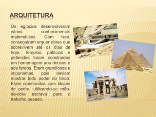 ARQUITETURA 
Os egípcios desenvolveram 
vários conhecimentos 
matemáticos. Com isso, 
conseguiram erguer obras que 
sobrevivem até os dias de 
hoje. Templos, palácios e 
pirâmides foram construídos 
em homenagem aos deuses e 
aos faraós. Eram grandiosos e 
imponentes, pois deviam 
mostrar todo poder do faraó. 
Eram construídos com blocos 
de pedra, utilizando-se mão-de- 
obra escrava para o 
trabalho pesado. 
 