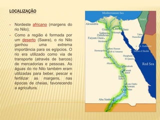 LOCALIZAÇÃO 
• Nordeste africano (margens do 
rio Nilo); 
• Como a região é formada por 
um deserto (Saara), o rio Nilo 
ganhou uma extrema 
importância para os egípcios. O 
rio era utilizado como via de 
transporte (através de barcos) 
de mercadorias e pessoas. As 
águas do rio Nilo também eram 
utilizadas para beber, pescar e 
fertilizar as margens, nas 
épocas de cheias, favorecendo 
a agricultura. 
 
