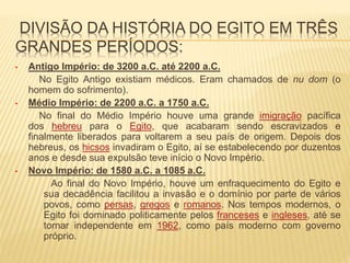 DIVISÃO DA HISTÓRIA DO EGITO EM TRÊS 
GRANDES PERÍODOS: 
• Antigo Império: de 3200 a.C. até 2200 a.C. 
No Egito Antigo existiam médicos. Eram chamados de nu dom (o 
homem do sofrimento). 
• Médio Império: de 2200 a.C. a 1750 a.C. 
No final do Médio Império houve uma grande imigração pacífica 
dos hebreu para o Egito, que acabaram sendo escravizados e 
finalmente liberados para voltarem a seu país de origem. Depois dos 
hebreus, os hicsos invadiram o Egito, aí se estabelecendo por duzentos 
anos e desde sua expulsão teve início o Novo Império. 
• Novo Império: de 1580 a.C. a 1085 a.C. 
Ao final do Novo Império, houve um enfraquecimento do Egito e 
sua decadência facilitou a invasão e o domínio por parte de vários 
povos, como persas, gregos e romanos. Nos tempos modernos, o 
Egito foi dominado politicamente pelos franceses e ingleses, até se 
tornar independente em 1962, como país moderno com governo 
próprio. 
 