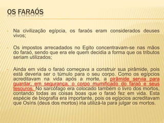 OS FARAÓS 
• Na civilização egípcia, os faraós eram considerados deuses 
vivos; 
• Os impostos arrecadados no Egito concentravam-se nas mãos 
do faraó, sendo que era ele quem decidia a forma que os tributos 
seriam utilizados; 
• Ainda em vida o faraó começava a construir sua pirâmide, pois 
está deveria ser o túmulo para o seu corpo. Como os egípcios 
acreditavam na vida após a morte, a pirâmide servia para 
guardar, em segurança, o corpo mumificado do faraó e seus 
tesouros. No sarcófago era colocado também o livro dos mortos, 
contando todas as coisas boas que o faraó fez em vida. Esta 
espécie de biografia era importante, pois os egípcios acreditavam 
que Osíris (deus dos mortos) iria utilizá-la para julgar os mortos. 
 
