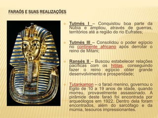 FARAÓS E SUAS REALIZAÇÕES 
 Tutmés I – Conquistou boa parte da 
Núbia e ampliou, através de guerras, 
territórios até a região do rio Eufrates; 
 Tutmés III – Consolidou o poder egípcio 
no continente africano após derrotar o 
reino de Mitani; 
 Ransés II – Buscou estabelecer relações 
pacíficas com os hititas, conseguindo 
fazer o reino egípcio obter grande 
desenvolvimento e prosperidade; 
 Tutankamon – o faraó menino, governou o 
Egito de 10 a 19 anos de idade, quando 
morreu, provavelmente assassinado. A 
pirâmide deste faraó foi encontrada por 
arqueólogos em 1922. Dentro dela foram 
encontrados, além do sarcófago e da 
múmia, tesouros impressionantes. 
 