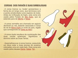 COROAS DOS FARAÓS E SUAS SIMBOLOGIAS 
A coroa branca ou hedjet apresentava a 
forma de um longo cone, que terminava com 
a ponta arredondada (uma espécie de bola). 
Antes da Unificação do Egito, esta coroa era 
usada pelos Faraós do Alto Egito, que se 
estendia para de Mênfis a Tebas. 
A coroa vermelha era chamada em egípcio 
decheret ou net, estando associada à coroa 
do rei do Baixo Egito (o norte do país, região 
que correspondia ao Delta do Nilo). 
A coroa dupla resultava da combinação das 
duas coroas anteriores. Significava o 
domínio sobre as Duas Terras. 
Assemelhava-se à coroa branca, possuindo 
um disco solar e duas plumas de avestruz 
colocadas uma em cada lado. Esta coroa era 
usada pelos deuses Osíris, Sokar, Tot., 
 