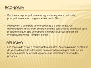 ECONOMIA 
 Era baseada principalmente na agricultura que era realizada, 
principalmente, nas margens férteis do rio Nilo; 
 Praticavam o comércio de mercadorias e o artesanato. Os 
trabalhadores rurais eram constantemente convocados pelo faraó para 
prestarem algum tipo de trabalho em obras públicas (canais de 
irrigação, pirâmides, templos, diques). 
RELIGIÃO 
 Era repleta de mitos e crenças interessantes. Acreditavam na existência 
de vários deuses (muitos deles com corpo formado por parte de ser 
humano e parte de animal sagrado) que interferiam na vida das 
pessoas; 
 