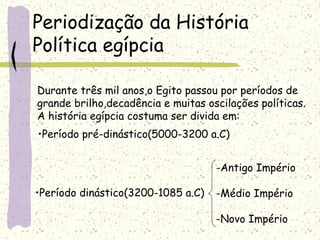 Periodização da História
Política egípcia
Durante três mil anos,o Egito passou por períodos de
grande brilho,decadência e muitas oscilações políticas.
A história egípcia costuma ser divida em:
-Antigo Império
-Médio Império
-Novo Império
•Período pré-dinástico(5000-3200 a.C)
•Período dinástico(3200-1085 a.C)
 