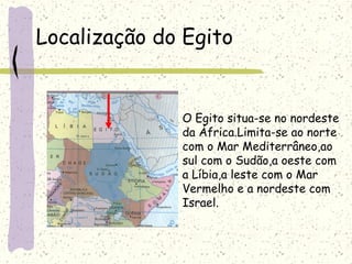 Localização do Egito
O Egito situa-se no nordeste
da África.Limita-se ao norte
com o Mar Mediterrâneo,ao
sul com o Sudão,a oeste com
a Líbia,a leste com o Mar
Vermelho e a nordeste com
Israel.
 