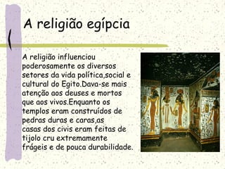 A religião egípcia
A religião influenciou
poderosamente os diversos
setores da vida política,social e
cultural do Egito.Dava-se mais
atenção aos deuses e mortos
que aos vivos.Enquanto os
templos eram construídos de
pedras duras e caras,as
casas dos civis eram feitas de
tijolo cru extremamente
frágeis e de pouca durabilidade.
 