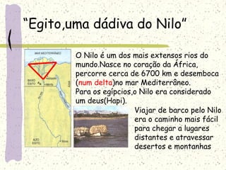 “Egito,uma dádiva do Nilo”
O Nilo é um dos mais extensos rios do
mundo.Nasce no coração da África,
percorre cerca de 6700 km e desemboca
(num delta)no mar Mediterrâneo.
Para os egípcios,o Nilo era considerado
um deus(Hapi).
Viajar de barco pelo Nilo
era o caminho mais fácil
para chegar a lugares
distantes e atravessar
desertos e montanhas
 