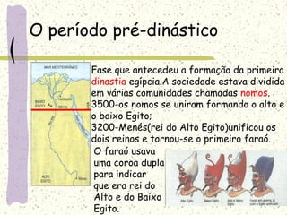 O período pré-dinástico
Fase que antecedeu a formação da primeira
dinastia egípcia.A sociedade estava dividida
em várias comunidades chamadas nomos.
3500-os nomos se uniram formando o alto e
o baixo Egito;
3200-Menés(rei do Alto Egito)unificou os
dois reinos e tornou-se o primeiro faraó.
O faraó usava
uma coroa dupla
para indicar
que era rei do
Alto e do Baixo
Egito.
 