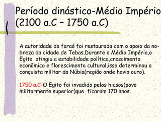 Período dinástico-Médio Império
(2100 a.C – 1750 a.C)
A autoridade do faraó foi restaurada com o apoio da no-
breza da cidade de Tebas.Durante o Médio Império,o
Egito atingiu a estabilidade política,crescimento
econômico e florescimento cultural,isso determinou a
conquista militar da Núbia(região onde havia ouro).
1750 a.C-O Egito foi invadido pelos hicsos(povo
militarmente superior)que ficaram 170 anos.
 
