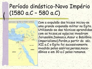 Período dinástico-Novo Império
(1580 a.C – 580 a.C)
Com a expulsão dos hicsos iniciou-se
uma grande expansão militar no Egito.
Utilizando-se das técnicas aprendidas
com os hicsos,os egípcios invadiram
Jerusalém,Damasco,Assur e Babilônia
(imperialismo).Porém,a partir do séc.
XII a.C o Egito foi sucessivamente
invadido pelos assírios,persas,mace-
dônios e em 30 a.C pelos romanos.
 