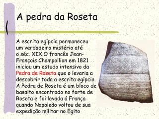 A pedra da Roseta
A escrita egípcia permaneceu
um verdadeiro mistério até
o séc. XIX.O francês Jean-
François Champollion em 1821
iniciou um estudo intensivo da
Pedra de Roseta que o levaria a
descobrir toda a escrita egípcia.
A Pedra de Roseta é um bloco de
basalto encontrado no forte de
Roseta e foi levada á França
quando Napoleão voltou de sua
expedição militar no Egito
 