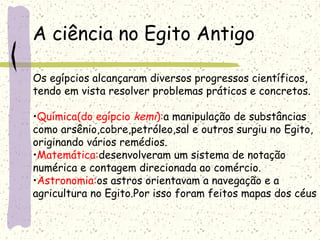 A ciência no Egito Antigo
Os egípcios alcançaram diversos progressos científicos,
tendo em vista resolver problemas práticos e concretos.
•Química(do egípcio kemi):a manipulação de substâncias
como arsênio,cobre,petróleo,sal e outros surgiu no Egito,
originando vários remédios.
•Matemática:desenvolveram um sistema de notação
numérica e contagem direcionada ao comércio.
•Astronomia:os astros orientavam a navegação e a
agricultura no Egito.Por isso foram feitos mapas dos céus
 