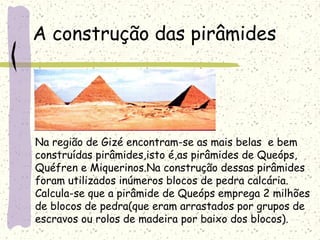 A construção das pirâmides
Na região de Gizé encontram-se as mais belas e bem
construídas pirâmides,isto é,as pirâmides de Queóps,
Quéfren e Miquerinos.Na construção dessas pirâmides
foram utilizados inúmeros blocos de pedra calcária.
Calcula-se que a pirâmide de Queóps emprega 2 milhões
de blocos de pedra(que eram arrastados por grupos de
escravos ou rolos de madeira por baixo dos blocos).
 