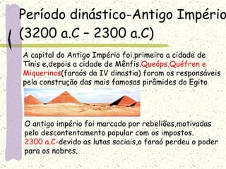 Período dinástico-Antigo Império  (3200 a.C – 2300 a.C) A capital do Antigo Império foi,primeiro a cidade de  Tínis e,depois a cidade de Mênfis. Queóps,Quéfren e  Miquerinos (faraós da IV dinastia) foram os responsáveis  pela construção das mais famosas pirâmides do Egito O antigo império foi marcado por rebeliões,motivadas  pelo descontentamento popular com os impostos. 2300 a.C- devido as lutas sociais,o faraó perdeu o poder para os nobres. 