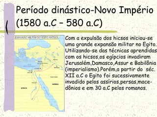 Período dinástico-Novo Império   (1580 a.C – 580 a.C)  Com a expulsão dos hicsos iniciou-se  uma grande expansão militar no Egito. Utilizando-se das técnicas aprendidas com os hicsos,os egípcios invadiram  Jerusalém,Damasco,Assur e Babilônia (imperialismo).Porém,a partir do  séc. XII a.C o Egito foi sucessivamente  invadido pelos assírios,persas,mace- dônios e em 30 a.C pelos romanos. 